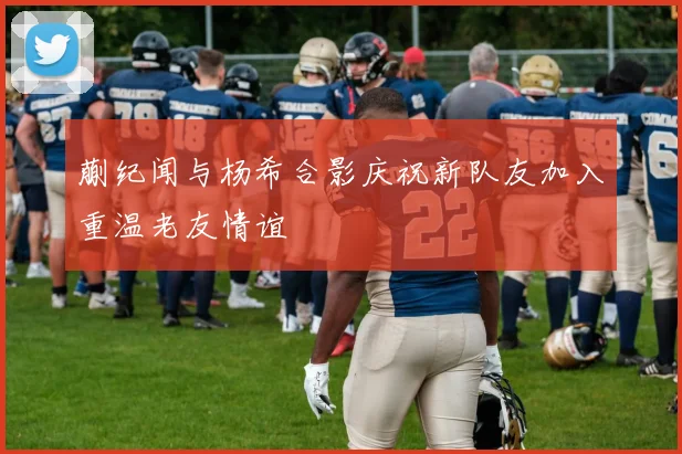 蒯纪闻与杨希合影庆祝新队友加入重温老友情谊