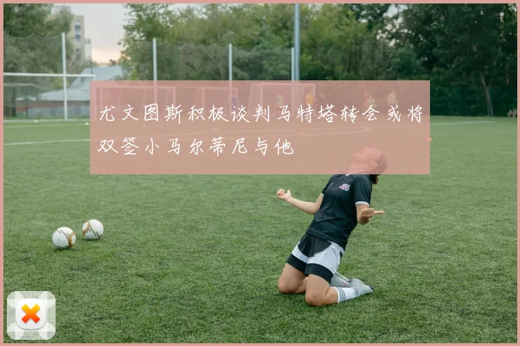 尤文图斯积极谈判马特塔转会或将双签小马尔蒂尼与他