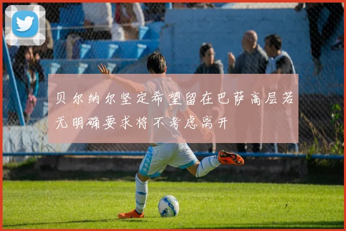 贝尔纳尔坚定希望留在巴萨高层若无明确要求将不考虑离开