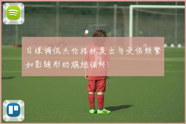 日媒调侃杰伦格林复出与受伤频繁如影随形的尴尬循环