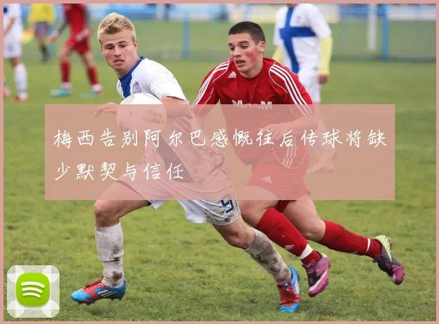 梅西告别阿尔巴感慨往后传球将缺少默契与信任