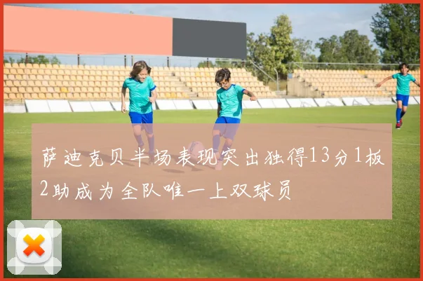 萨迪克贝半场表现突出独得13分1板2助成为全队唯一上双球员