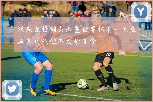 沃勒尔强调美加墨世界杯前一天应避免讨论但不设禁言令