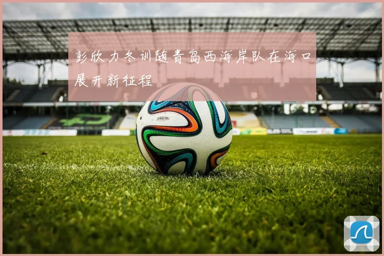 彭欣力冬训随青岛西海岸队在海口展开新征程