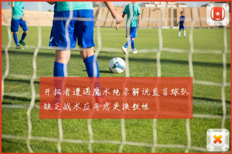开拓者遭遇魔术绝杀解说直言球队缺乏战术应考虑更换教练