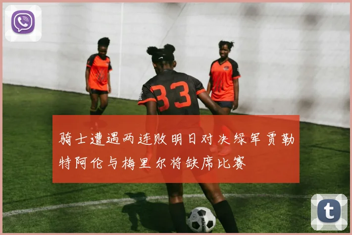 骑士遭遇两连败明日对决绿军贾勒特阿伦与梅里尔将缺席比赛