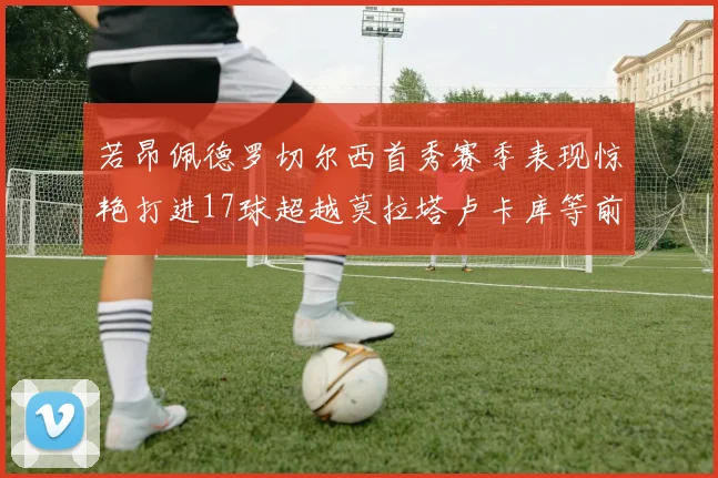 若昂佩德罗切尔西首秀赛季表现惊艳打进17球超越莫拉塔卢卡库等前锋
