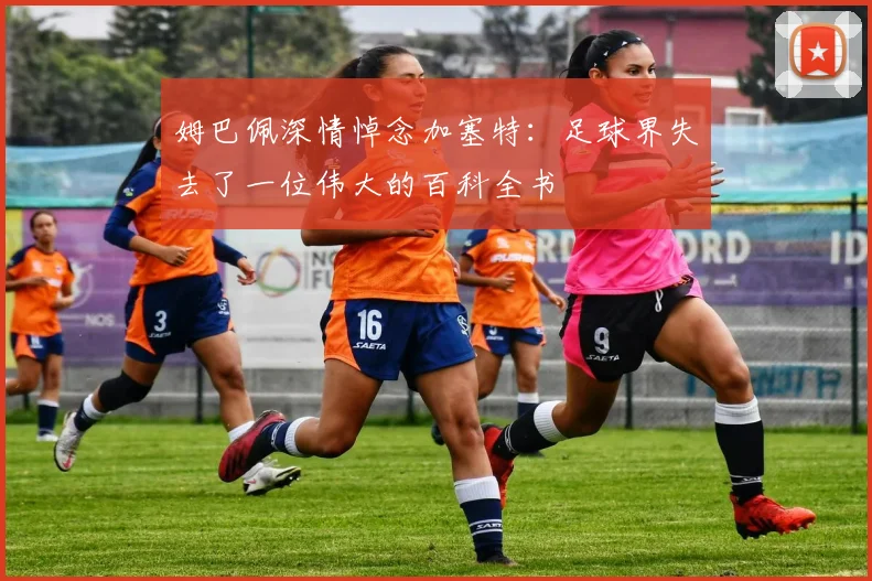 姆巴佩深情悼念加塞特：足球界失去了一位伟大的百科全书