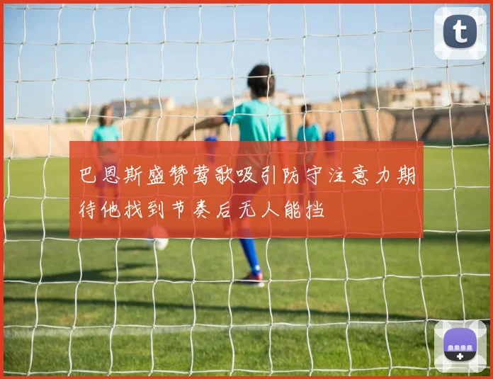 巴恩斯盛赞莺歌吸引防守注意力期待他找到节奏后无人能挡