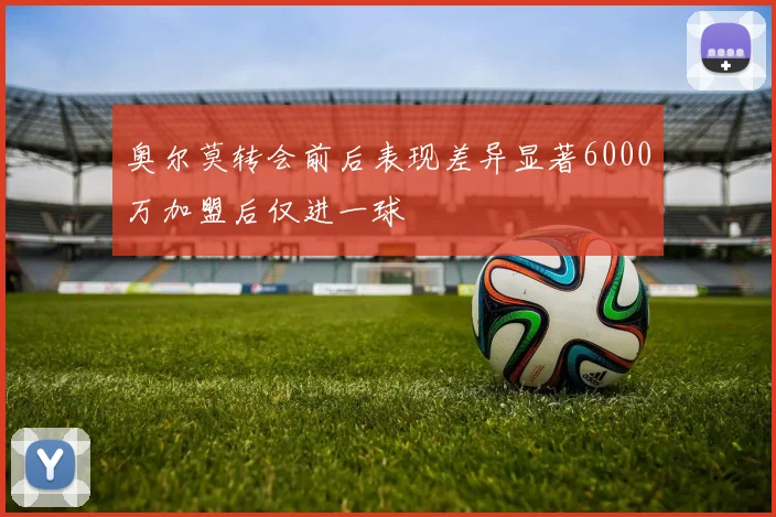 奥尔莫转会前后表现差异显著6000万加盟后仅进一球