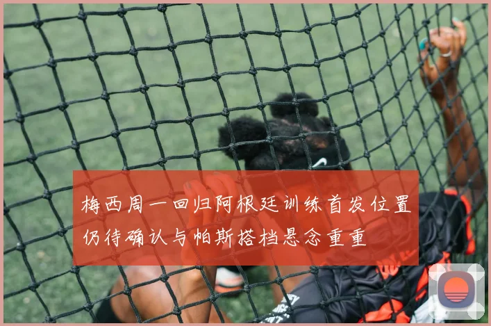 梅西周一回归阿根廷训练首发位置仍待确认与帕斯搭档悬念重重