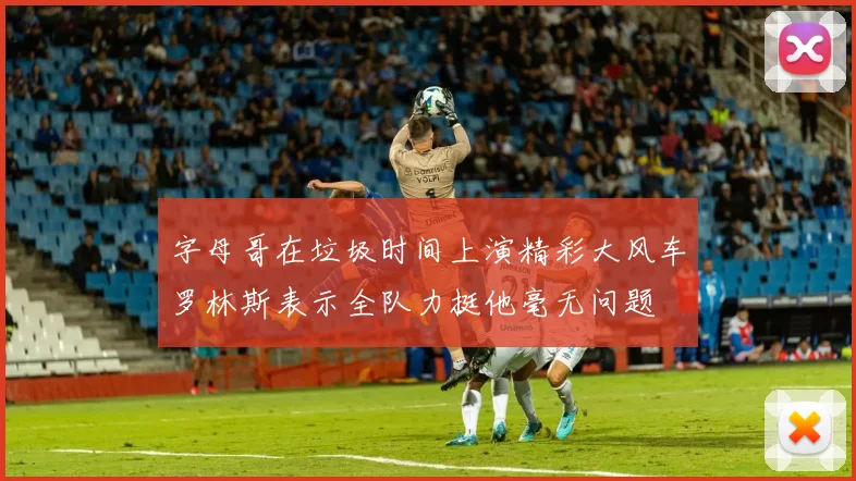 字母哥在垃圾时间上演精彩大风车罗林斯表示全队力挺他毫无问题