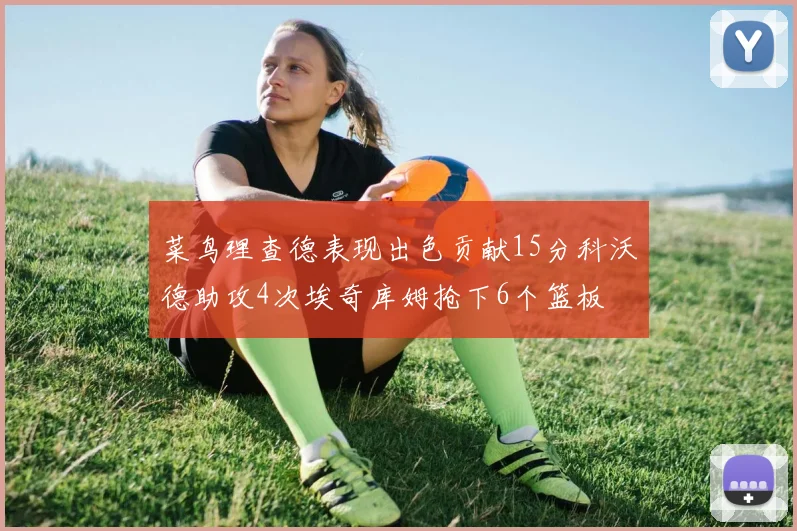 菜鸟理查德表现出色贡献15分科沃德助攻4次埃奇库姆抢下6个篮板