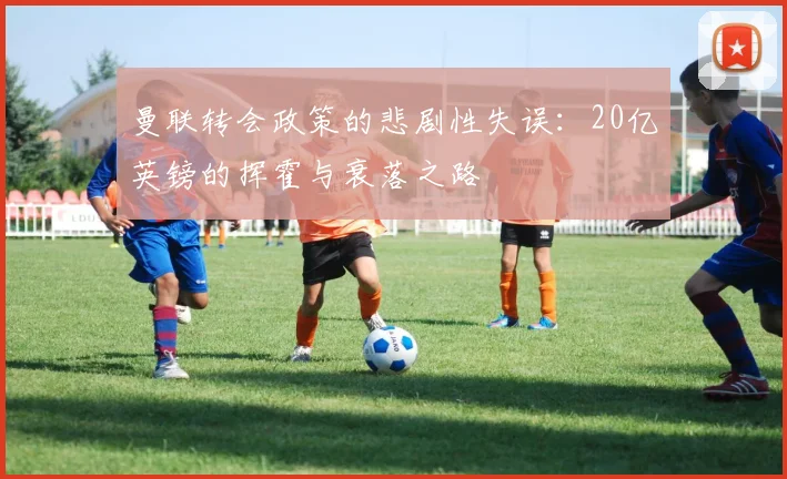 曼联转会政策的悲剧性失误：20亿英镑的挥霍与衰落之路