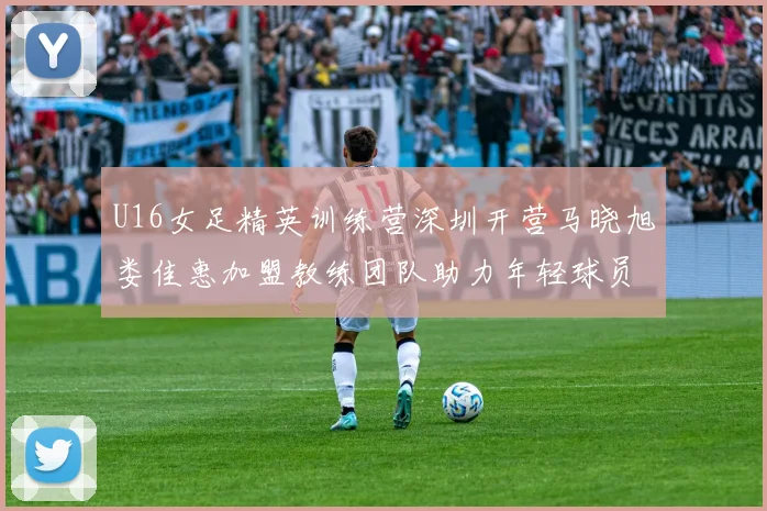 U16女足精英训练营深圳开营马晓旭娄佳惠加盟教练团队助力年轻球员成长