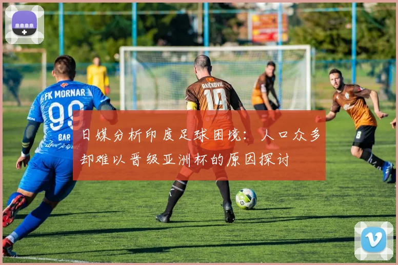 日媒分析印度足球困境：人口众多却难以晋级亚洲杯的原因探讨