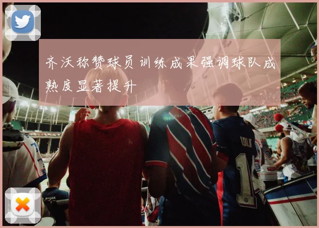 齐沃称赞球员训练成果强调球队成熟度显著提升