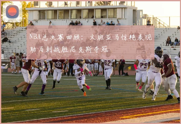 NBA总决赛回顾：文班亚马惊艳表现助马刺战胜尼克斯夺冠