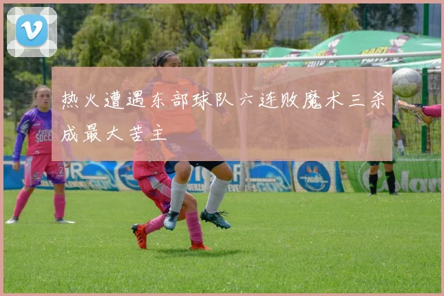 热火遭遇东部球队六连败魔术三杀成最大苦主