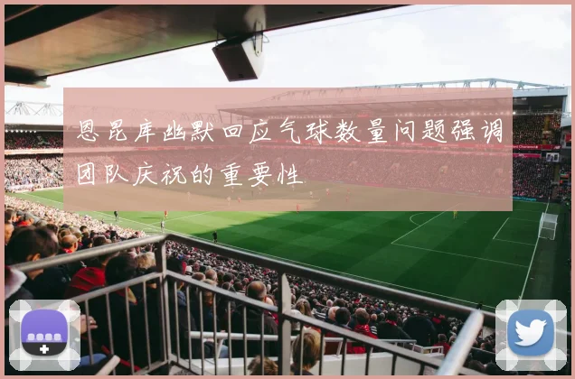 恩昆库幽默回应气球数量问题强调团队庆祝的重要性