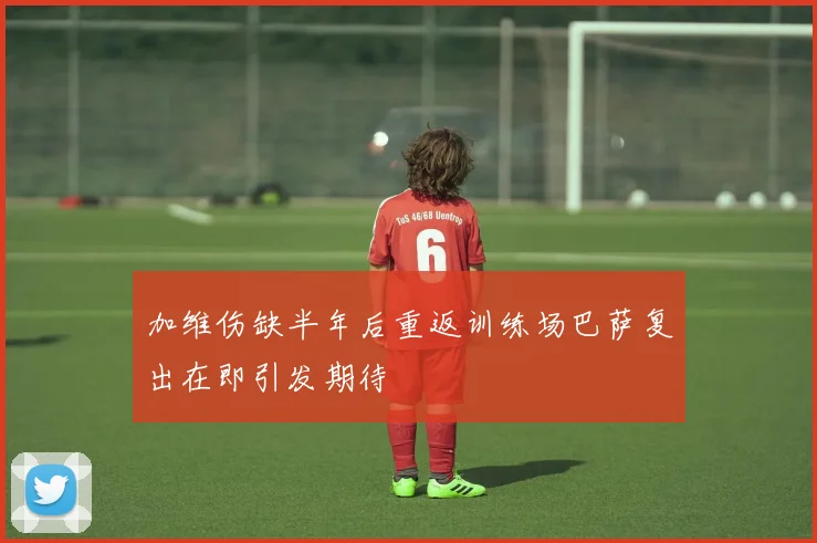 加维伤缺半年后重返训练场巴萨复出在即引发期待