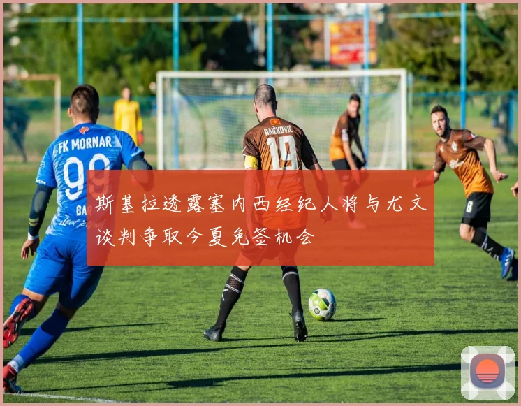 斯基拉透露塞内西经纪人将与尤文谈判争取今夏免签机会