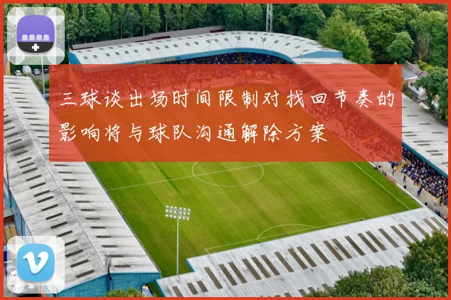 三球谈出场时间限制对找回节奏的影响将与球队沟通解除方案