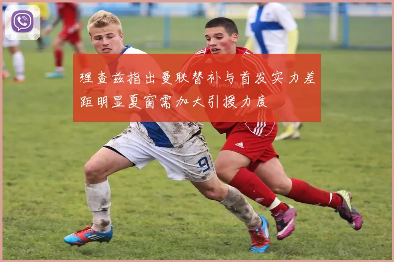 理查兹指出曼联替补与首发实力差距明显夏窗需加大引援力度