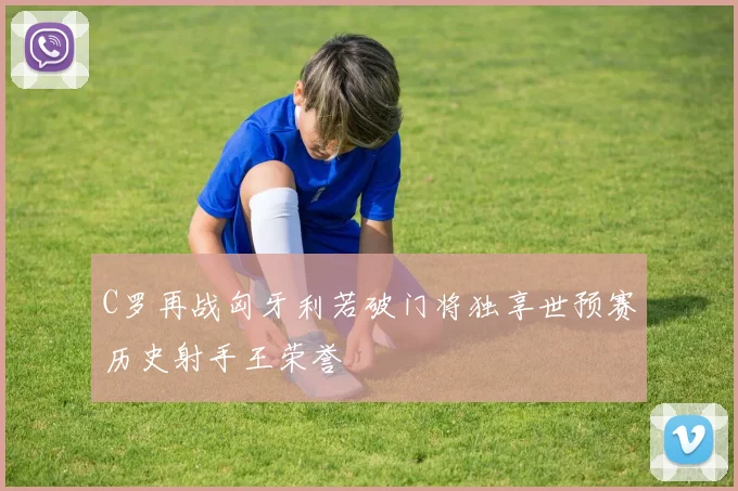 C罗再战匈牙利若破门将独享世预赛历史射手王荣誉