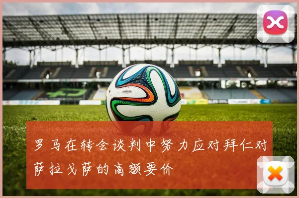 罗马在转会谈判中努力应对拜仁对萨拉戈萨的高额要价