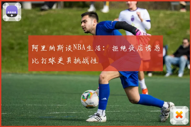 阿里纳斯谈NBA生活：拒绝夜店诱惑比打球更具挑战性