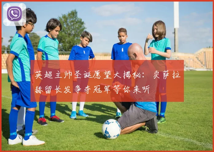 英超主帅圣诞愿望大揭秘：卖萨拉赫留长发争夺冠军等你来听