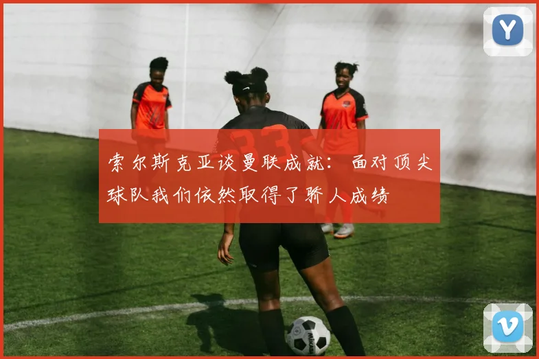 索尔斯克亚谈曼联成就：面对顶尖球队我们依然取得了骄人成绩