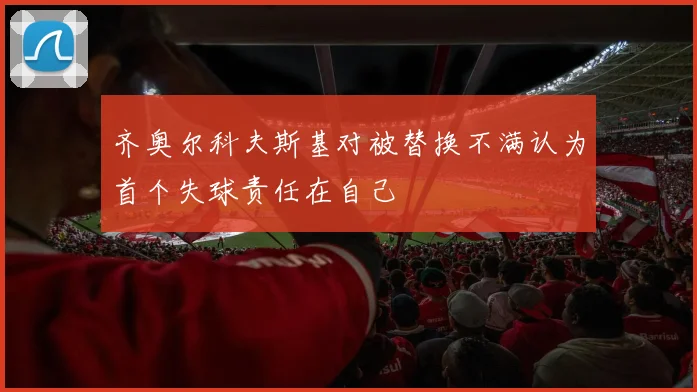 齐奥尔科夫斯基对被替换不满认为首个失球责任在自己