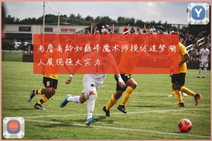 老詹高龄如巅峰魔术师模仿追梦湖人展现强大实力
