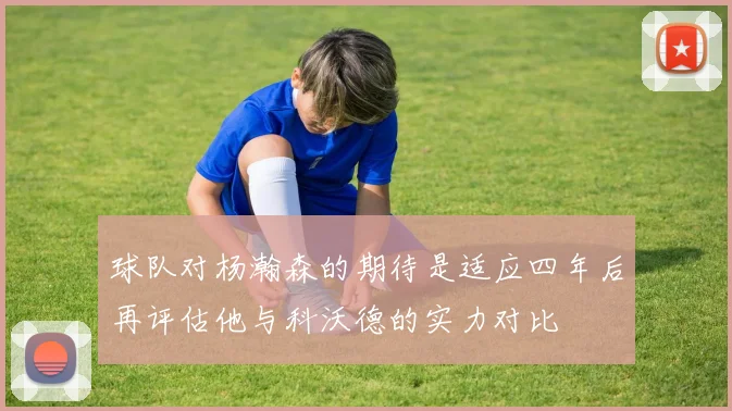 球队对杨瀚森的期待是适应四年后再评估他与科沃德的实力对比