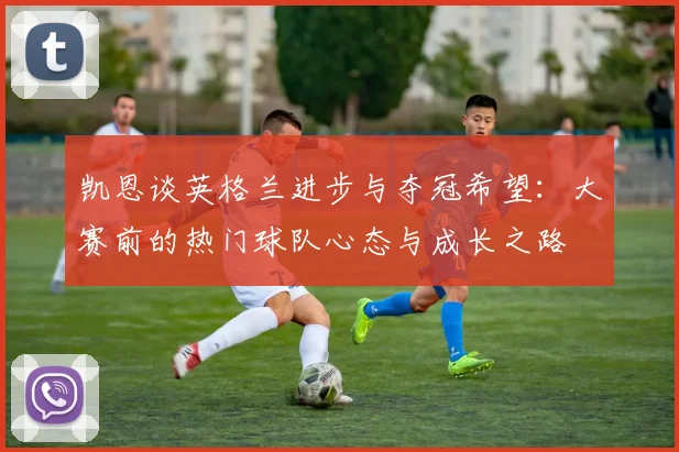 凯恩谈英格兰进步与夺冠希望：大赛前的热门球队心态与成长之路
