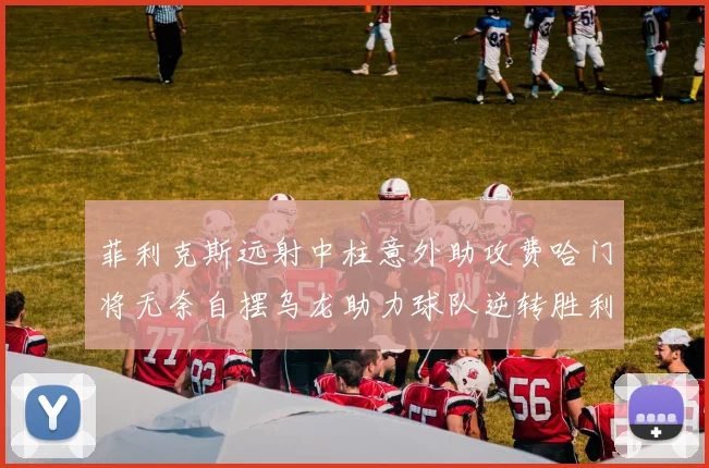 菲利克斯远射中柱意外助攻费哈门将无奈自摆乌龙助力球队逆转胜利