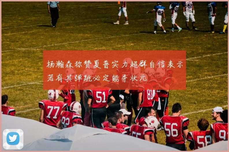 杨瀚森称赞夏普实力超群自信表示若有其弹跳必定能夺状元