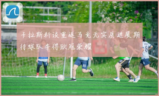 卡拉斯科谈重返马竞无实质进展期待球队夺得欧冠荣耀