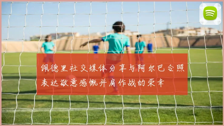 佩德里社交媒体分享与阿尔巴合照表达敬意感慨并肩作战的荣幸