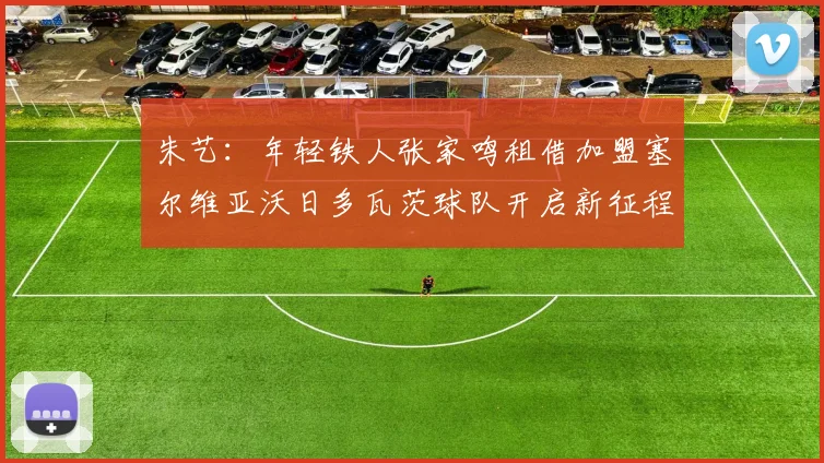 朱艺：年轻铁人张家鸣租借加盟塞尔维亚沃日多瓦茨球队开启新征程